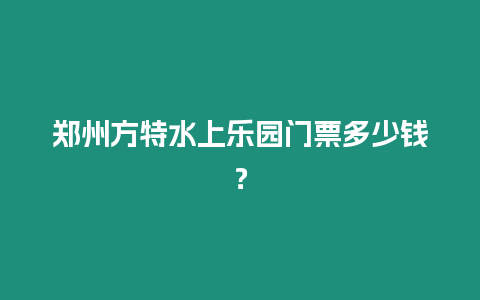 鄭州方特水上樂(lè)園門票多少錢？