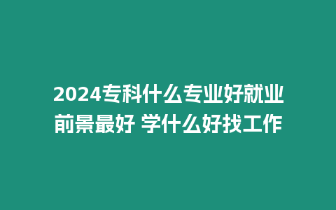 2024專科什么專業(yè)好就業(yè)前景最好 學(xué)什么好找工作