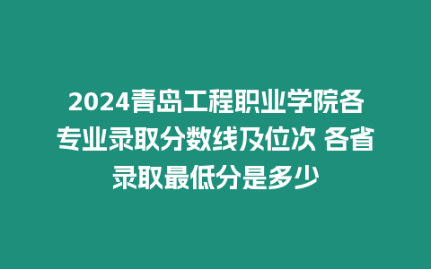 2024青島工程職業(yè)學(xué)院各專業(yè)錄取分?jǐn)?shù)線及位次 各省錄取最低分是多少