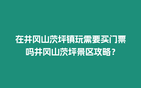 在井岡山茨坪鎮玩需要買門票嗎井岡山茨坪景區攻略？