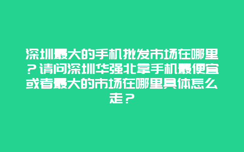 深圳最大的手機批發市場在哪里？請問深圳華強北拿手機最便宜或者最大的市場在哪里具體怎么走？