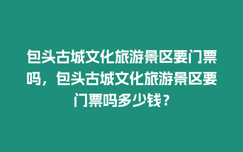 包頭古城文化旅游景區要門票嗎，包頭古城文化旅游景區要門票嗎多少錢？