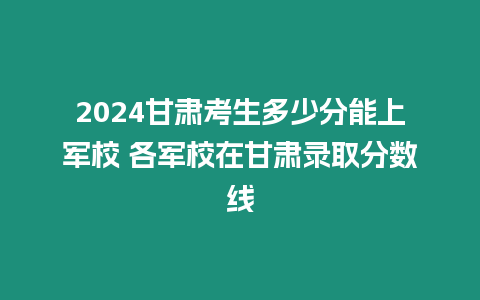 2024甘肅考生多少分能上軍校 各軍校在甘肅錄取分數線