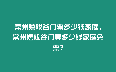 常州嬉戲谷門票多少錢家庭，常州嬉戲谷門票多少錢家庭免票？