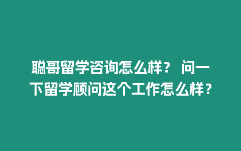 聰哥留學咨詢怎么樣？ 問一下留學顧問這個工作怎么樣？