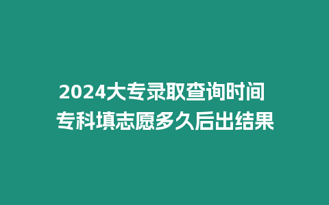 2024大專錄取查詢時間 專科填志愿多久后出結果