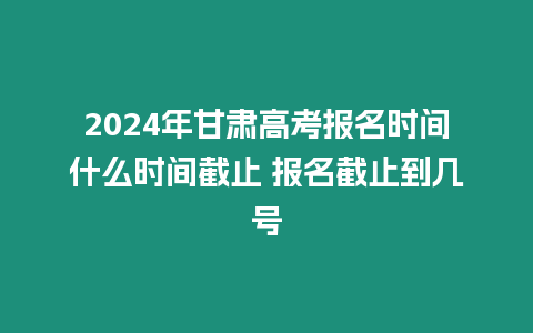 2024年甘肅高考報名時間什么時間截止 報名截止到幾號