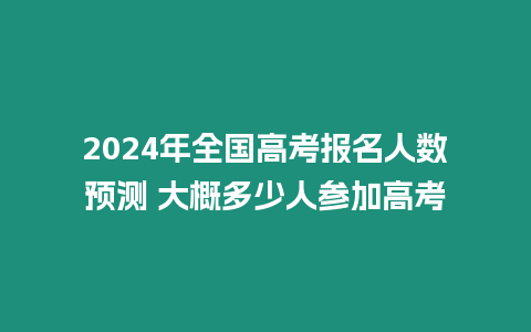 2024年全國高考報名人數預測 大概多少人參加高考