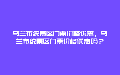 烏蘭布統景區門票價格優惠，烏蘭布統景區門票價格優惠嗎？