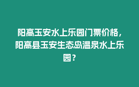 陽高玉安水上樂園門票價格，陽高縣玉安生態島溫泉水上樂園？