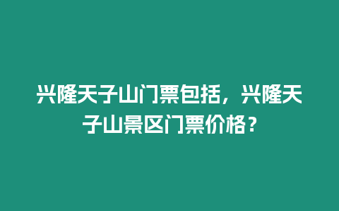 興隆天子山門票包括，興隆天子山景區門票價格？