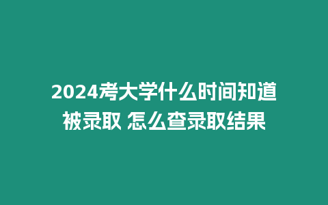 2024考大學什么時間知道被錄取 怎么查錄取結果