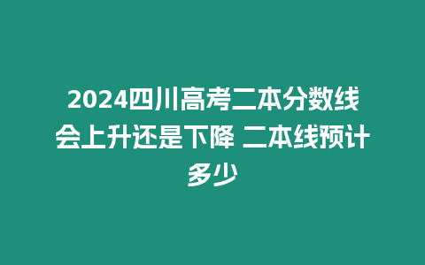 2024四川高考二本分數線會上升還是下降 二本線預計多少