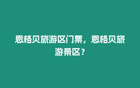 恩格貝旅游區門票，恩格貝旅游景區？