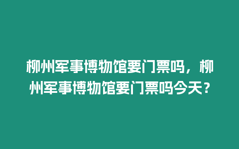 柳州軍事博物館要門票嗎，柳州軍事博物館要門票嗎今天？