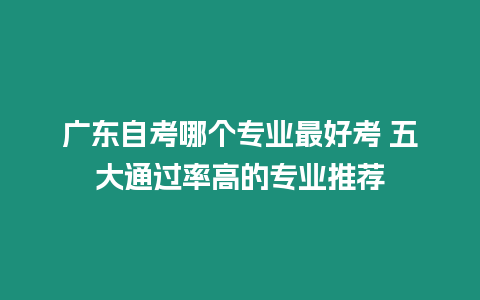 廣東自考哪個專業(yè)最好考 五大通過率高的專業(yè)推薦