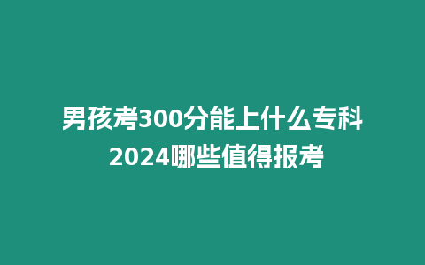 男孩考300分能上什么專科 2024哪些值得報考