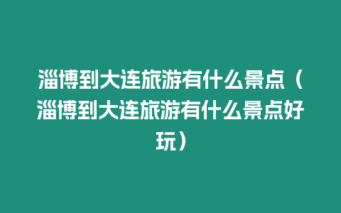 淄博到大連旅游有什么景點（淄博到大連旅游有什么景點好玩）