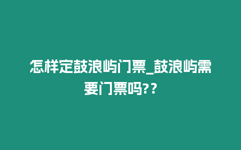 怎樣定鼓浪嶼門票_鼓浪嶼需要門票嗎?？