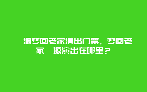 婺源夢回老家演出門票，夢回老家婺源演出在哪里？