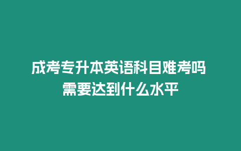 成考專升本英語科目難考嗎 需要達到什么水平