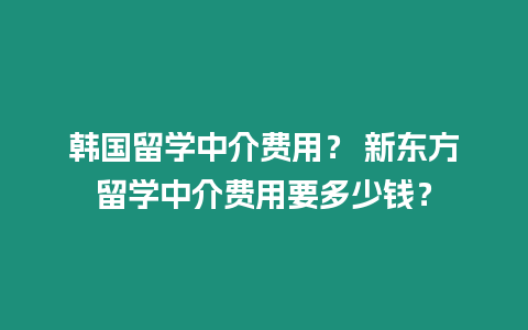 韓國留學中介費用？ 新東方留學中介費用要多少錢？