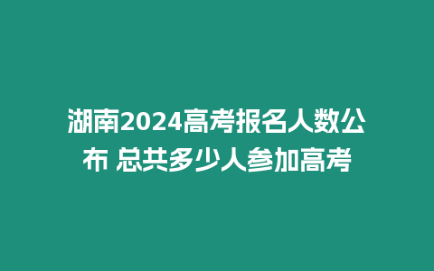 湖南2024高考報名人數公布 總共多少人參加高考