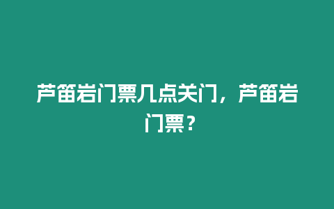 蘆笛巖門票幾點關門，蘆笛巖 門票？