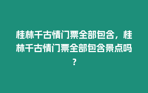 桂林千古情門票全部包含，桂林千古情門票全部包含景點嗎？