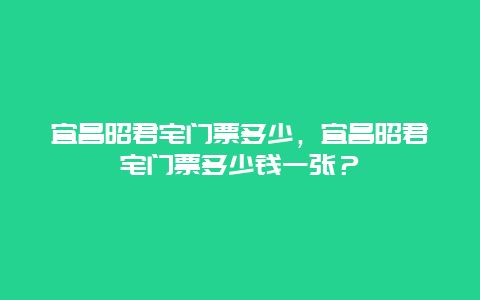 宜昌昭君宅門票多少，宜昌昭君宅門票多少錢一張？