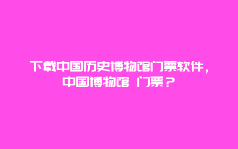 下載中國(guó)歷史博物館門(mén)票軟件，中國(guó)博物館 門(mén)票？