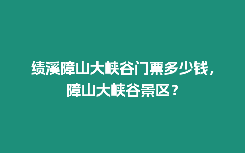 績溪障山大峽谷門票多少錢，障山大峽谷景區？