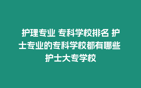 護理專業 專科學校排名 護士專業的專科學校都有哪些 護士大專學校