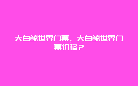 大白鯨世界門票，大白鯨世界門票價格？