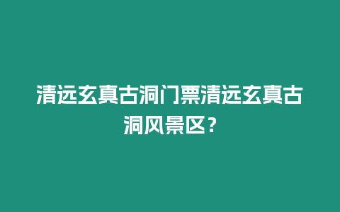 清遠玄真古洞門票清遠玄真古洞風景區？