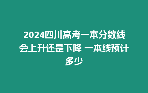 2024四川高考一本分?jǐn)?shù)線會上升還是下降 一本線預(yù)計多少