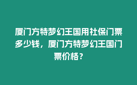 廈門方特夢幻王國用社保門票多少錢，廈門方特夢幻王國門票價格？