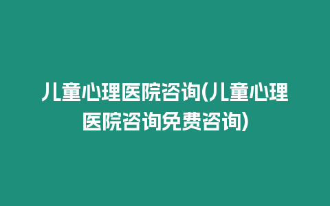 兒童心理醫院咨詢(兒童心理醫院咨詢免費咨詢)