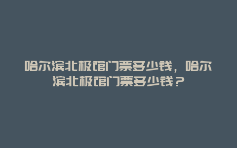 哈爾濱北極館門票多少錢，哈爾濱北極館門票多少錢？