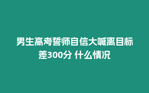 男生高考誓師自信大喊離目標差300分 什么情況