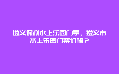 遵義保利水上樂園門票，遵義市水上樂園門票價格？