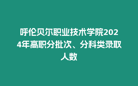 呼倫貝爾職業技術學院2024年高職分批次、分科類錄取人數