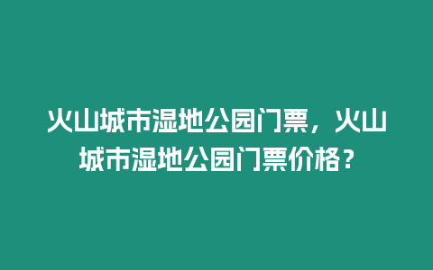 火山城市濕地公園門票，火山城市濕地公園門票價格？