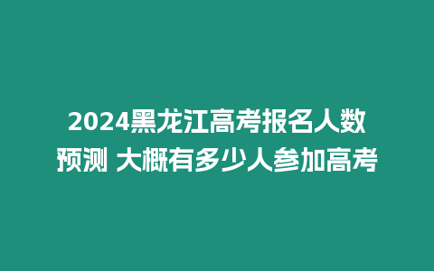 2024黑龍江高考報(bào)名人數(shù)預(yù)測(cè) 大概有多少人參加高考