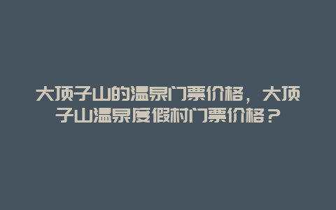 大頂子山的溫泉門票價格，大頂子山溫泉度假村門票價格？