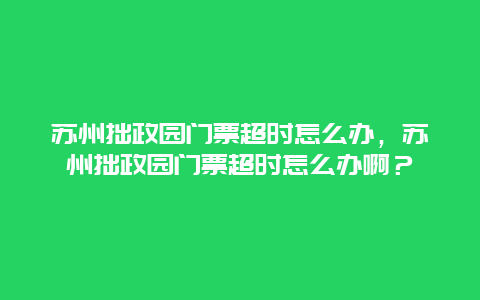 蘇州拙政園門票超時怎么辦，蘇州拙政園門票超時怎么辦啊？