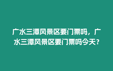 廣水三潭風景區要門票嗎，廣水三潭風景區要門票嗎今天？