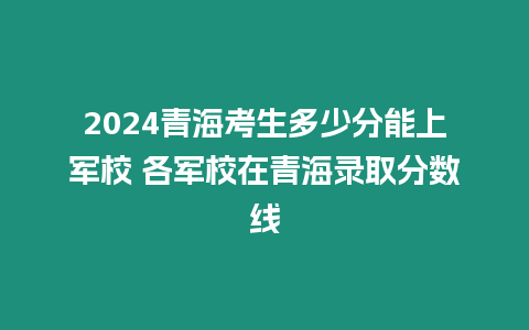 2024青海考生多少分能上軍校 各軍校在青海錄取分?jǐn)?shù)線