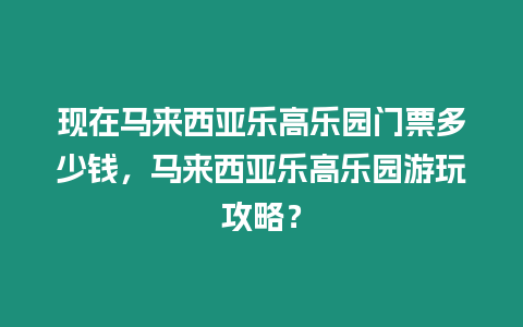 現(xiàn)在馬來西亞樂高樂園門票多少錢，馬來西亞樂高樂園游玩攻略？