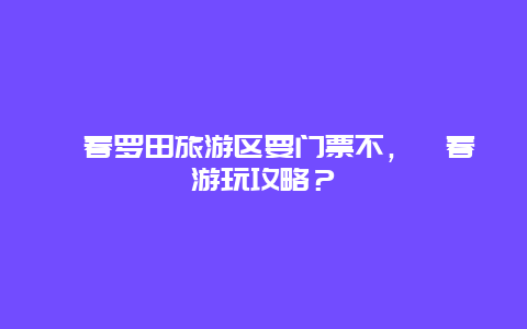 蘄春羅田旅游區要門票不，蘄春游玩攻略？